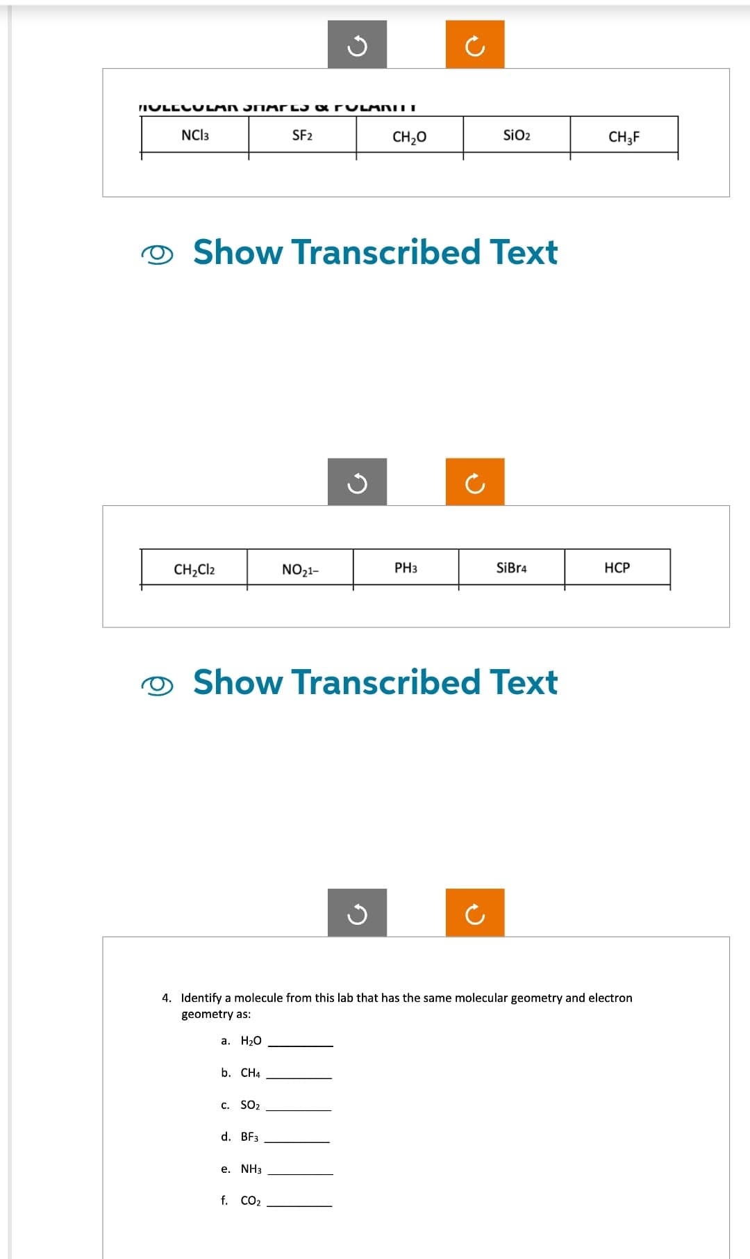 MULECULAN SNARES & FULANILT
NCI3
CH₂Cl2
Show Transcribed Text
b. CH4
C. SO₂
SF2
d. BF3
e. NH3
NO₂1-
Show Transcribed Text
f. CO₂
CH₂O
G
PH3
SiO2
Ċ
4. Identify a molecule from this lab that has the same molecular geometry and electron
geometry as:
a. H₂O
SiBr4
CH3F
HCP