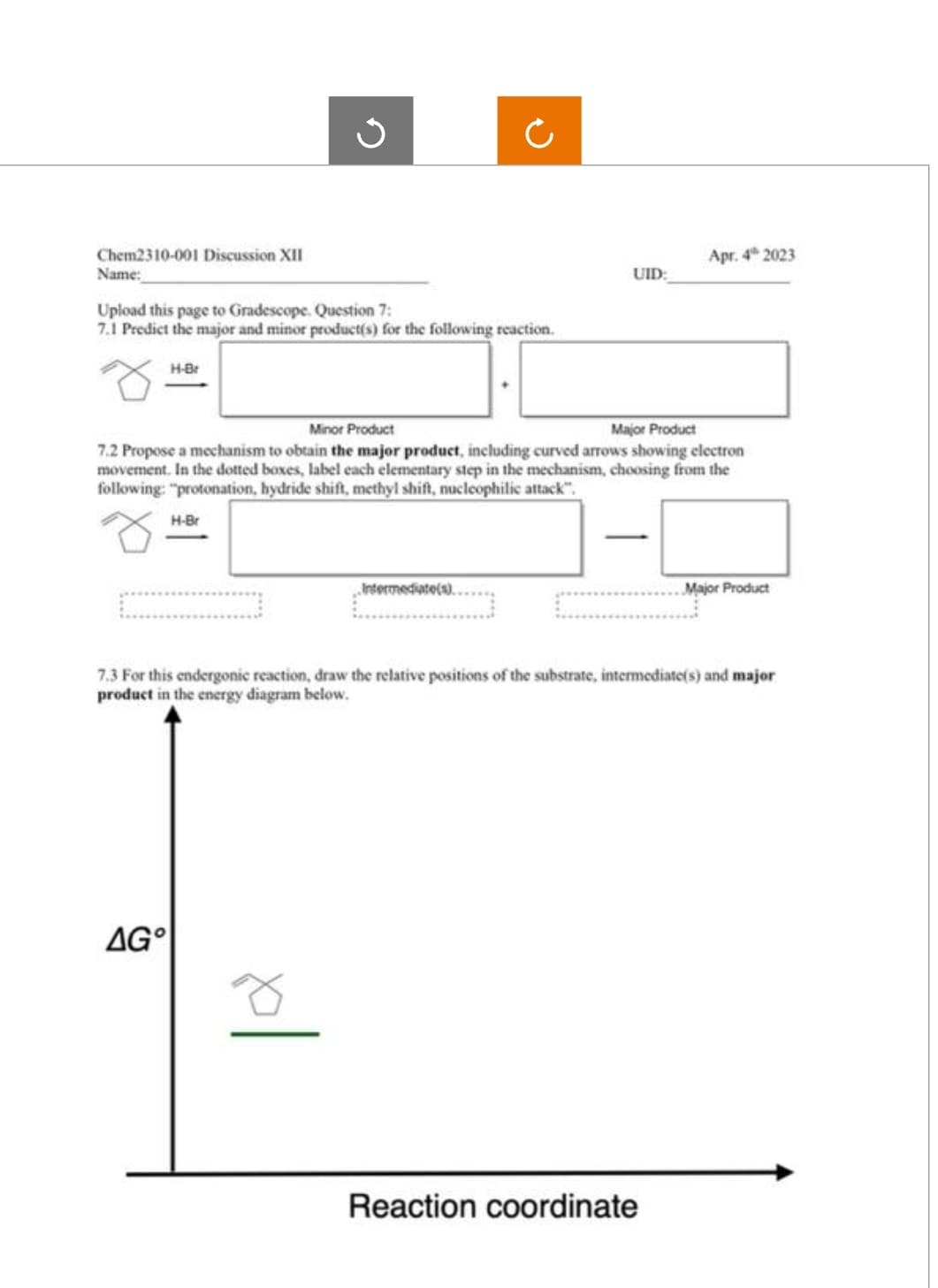 Chem2310-001 Discussion XII
Name:
Upload this page to Gradescope. Question 7:
7.1 Predict the major and minor product(s) for the following reaction.
H-Br
J
H-Br
AG
Minor Product
Major Product
7.2 Propose a mechanism to obtain the major product, including curved arrows showing electron
movement. In the dotted boxes, label each elementary step in the mechanism, choosing from the
following: "protonation, hydride shift, methyl shift, nucleophilic attack".
UID:
„Intermediate(s)..
Apr. 4 2023
7.3 For this endergonic reaction, draw the relative positions of the substrate, intermediate(s) and major
product in the energy diagram below.
Reaction coordinate
Major Product