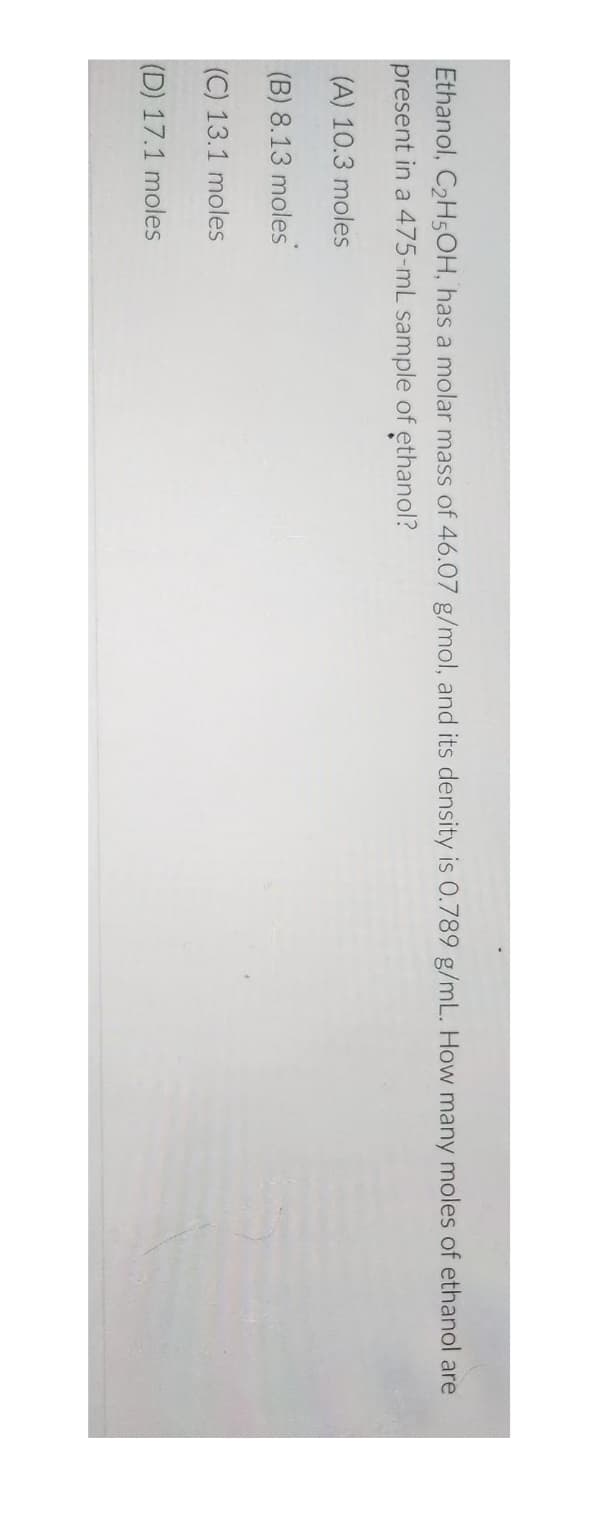Ethanol, C₂H5OH, has a molar mass of 46.07 g/mol, and its density is 0.789 g/mL. How many moles of ethanol are
present in a 475-mL sample of ethanol?
(A) 10.3 moles
(B) 8.13 moles
(C) 13.1 moles
(D) 17.1 moles