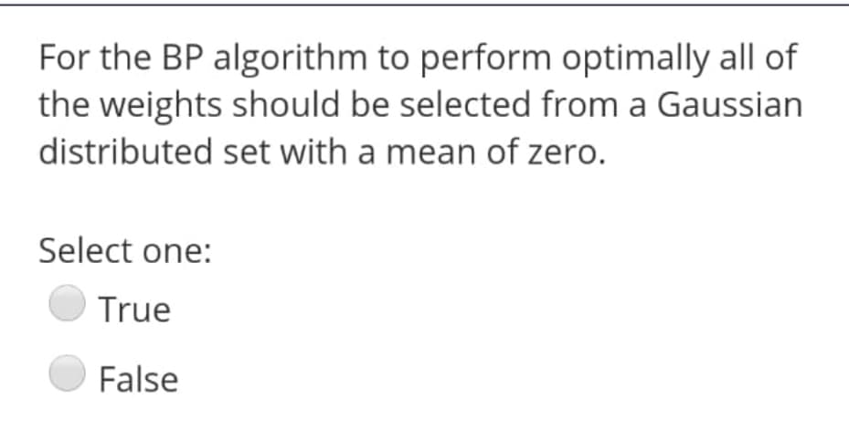 For the BP algorithm to perform optimally all of
the weights should be selected from a Gaussian
distributed set with a mean of zero.
Select one:
True
False
