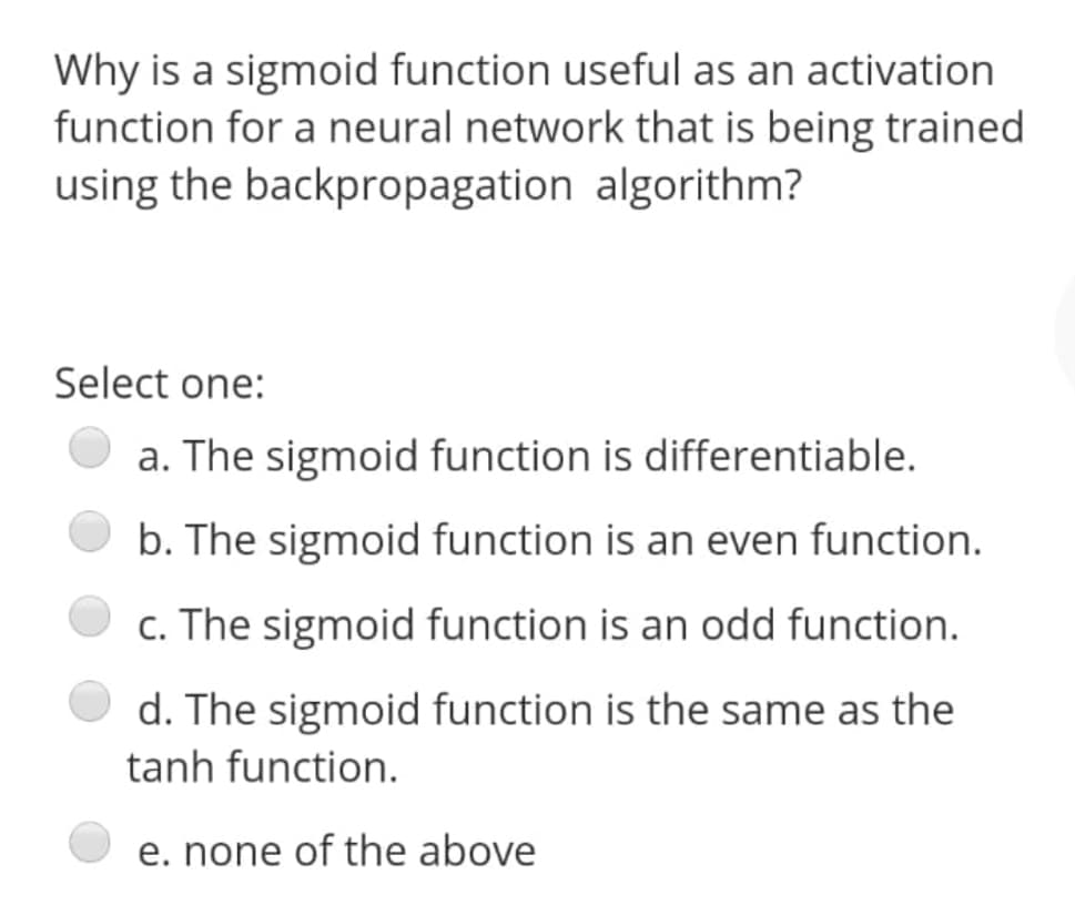 Why is a sigmoid function useful as an activation
function for a neural network that is being trained
using the backpropagation algorithm?
Select one:
a. The sigmoid function is differentiable.
b. The sigmoid function is an even function.
c. The sigmoid function is an odd function.
d. The sigmoid function is the same as the
tanh function.
e. none of the above
