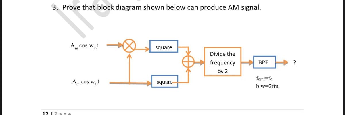 3. Prove that block diagram shown below can produce AM signal.
A cos w t
square
Divide the
frequency
ВРЕ
?
by 2
feent=fe
A, cos wet
square
b.w=2fm
12 LPage
