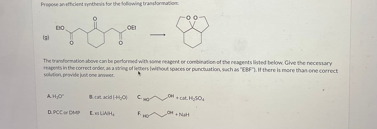 Propose an efficient synthesis for the following transformation:
(g)
Eto
The transformation above can be performed with some reagent or combination of the reagents listed below. Give the necessary
reagents in the correct order, as a string of letters (without spaces or punctuation, such as "EBF"). If there is more than one correct
solution, provide just one answer.
A. H3O+
D. PCC or DMP
OEt
B. cat. acid (-H₂O)
E. xs LiAlH4
С. НО
F.
HO
OH
OH
+ cat. H₂SO4
+ NaH