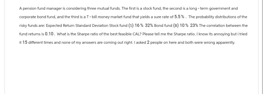 A pension fund manager is considering three mutual funds. The first is a stock fund, the second is a long-term government and
corporate bond fund, and the third is a T - bill money market fund that yields a sure rate of 5.5%. The probability distributions of the
risky funds are: Expected Return Standard Deviation Stock fund (S) 16 % 32% Bond fund (B) 10 % 23% The correlation between the
fund returns is 0.10. What is the Sharpe ratio of the best feasible CAL? Please tell me the Sharpe ratio. I know its annoying but i tried
it 15 different times and none of my answers are coming out right. I asked 2 people on here and both were wrong apparently.