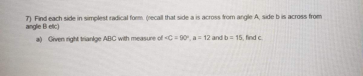 7) Find each side in simplest radical form. (recall that side a is across from angle A side b is across from
angle B etc)
a) Given right trianlge ABC with measure of <C = 90°, a = 12 and b = 15, find c.
