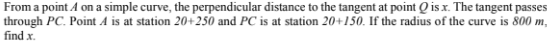 From a point A on a simple curve, the perpendicular distance to the tangent at point Q is x. The tangent passes
through PC. Point A is at station 20+250 and PC is at station 20+150. If the radius of the curve is 800 m,
find x.
