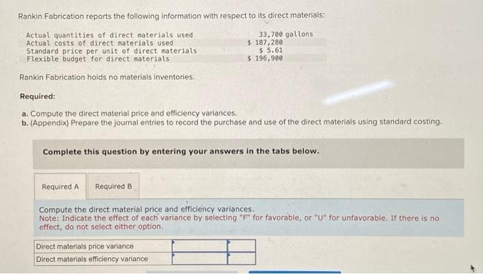 Rankin Fabrication reports the following information with respect to its direct materials:
Actual quantities of direct materials used
Actual costs of direct materials used
Standard price per unit of direct materials
Flexible budget for direct materials
Rankin Fabrication holds no materials inventories.
33,700 gallons
$ 187,280
$ 5.61
$196,900
Required:
a. Compute the direct material price and efficiency variances.
b. (Appendix) Prepare the journal entries to record the purchase and use of the direct materials using standard costing.
Complete this question by entering your answers in the tabs below.
Direct materials price variance
Direct materials efficiency variance
Required A Required B
Compute the direct material price and efficiency variances.
Note: Indicate the effect of each variance by selecting "F" for favorable, or "U" for unfavorable. If there is no
effect, do not select either option.