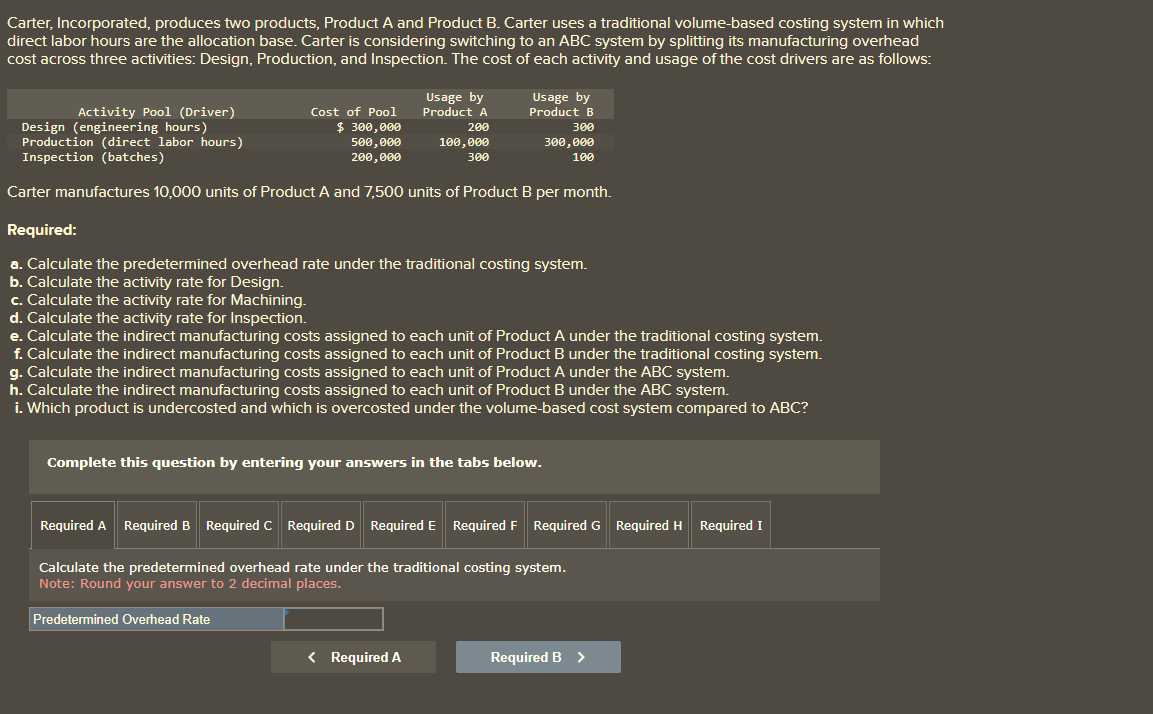 Carter, Incorporated, produces two products, Product A and Product B. Carter uses a traditional volume-based costing system in which
direct labor hours are the allocation base. Carter is considering switching to an ABC system by splitting its manufacturing overhead
cost across three activities: Design, Production, and Inspection. The cost of each activity and usage of the cost drivers are as follows:
Activity Pool (Driver)
Design (engineering hours)
Production (direct labor hours)
Inspection (batches)
Cost of Pool
$ 300,000
500,000
200,000
300,000
100
Carter manufactures 10,000 units of Product A and 7,500 units of Product B per month.
Required:
a. Calculate the predetermined overhead rate under the traditional costing system.
b. Calculate the activity rate for Design.
c. Calculate the activity rate for Machining.
d. Calculate the activity rate for Inspection.
e. Calculate the indirect manufacturing costs assigned to each unit of Product A under the traditional costing system.
f. Calculate the indirect manufacturing costs assigned to each unit of Product B under the traditional costing system.
g. Calculate the indirect manufacturing costs assigned to each unit of Product A under the ABC system.
h. Calculate the indirect manufacturing costs assigned to each unit of Product B under the ABC system.
i. Which product is undercosted and which is overcosted under the volume-based cost system compared to ABC?
Usage by
Product A
200
100,000
300
Usage by
Product B
300
Complete this question by entering your answers in the tabs below.
Predetermined Overhead Rate
Required A Required B Required C Required D Required E Required F
Calculate the predetermined overhead rate under the traditional costing system.
Note: Round your answer to 2 decimal places.
< Required A
Required G Required H Required I
Required B >