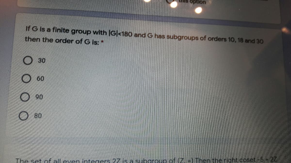 option
If G Is a finite group with G|<180 and G has subgroups of orders 10, 18 and 30
then the order of G is:
O 30
O60
90
80
The set of all even integers 27 is a suboroup.of (Z.+) Then the right coset-5.+22
O O
