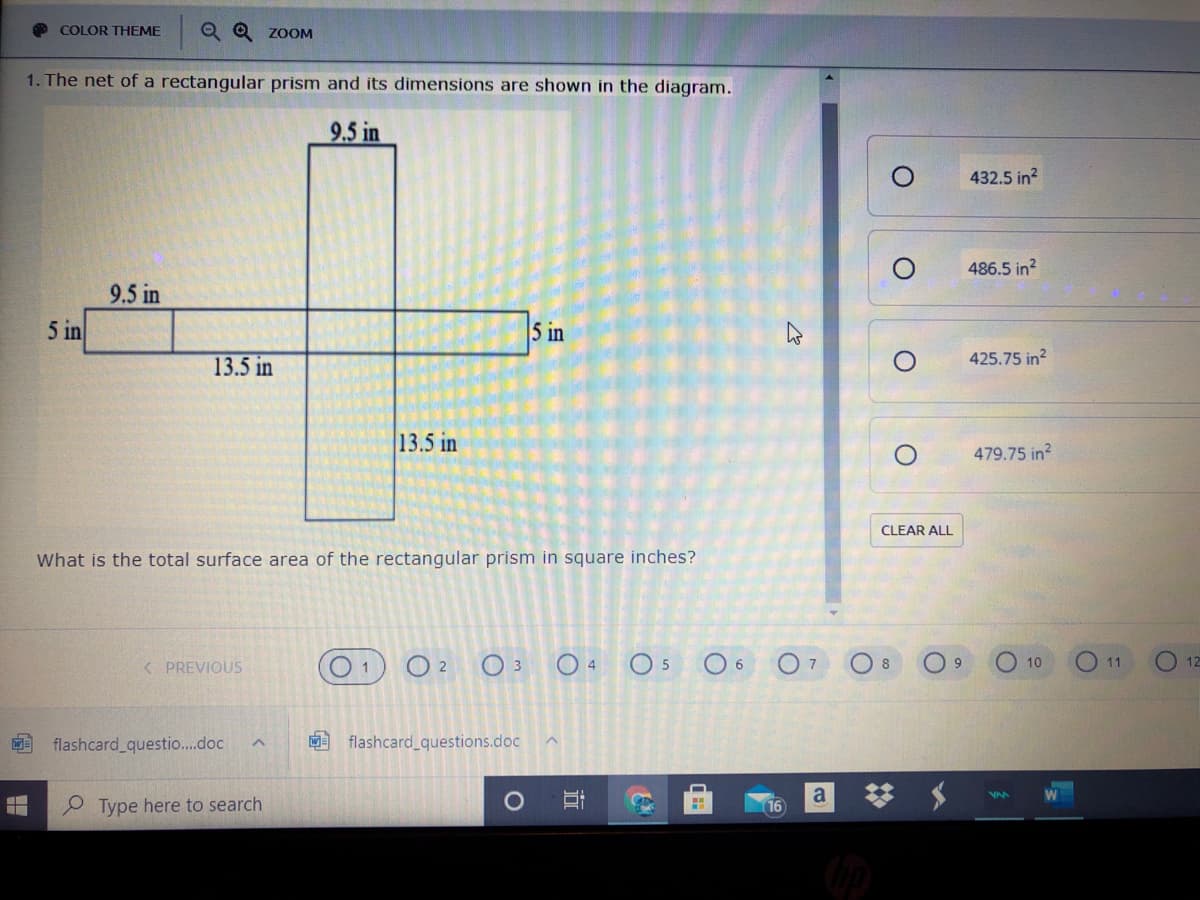 O COLOR THEME
Q Q zooM
1. The net of a rectangular prism and its dimensions are shown in the diagram.
9.5 in
432.5 in?
486.5 in?
9.5 in
5 in
5 in
425.75 in?
13.5 in
13.5 in
479.75 in?
CLEAR ALL
What is the total surface area of the rectangular prism in square inches?
O 2
O 3 0 4
O 5
O 6
O7 O8
O 10
O 11
O 12
< PREVIOUS
9.
flashcard questio..doc
flashcard_questions.doc
a
Type here to search
16
立
