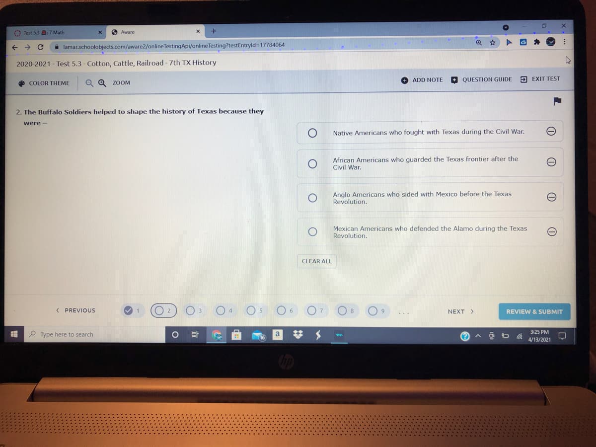 O Test 5.3 :7 Math
Aware
->
A lamar.schoolobjects.com/aware2/online TestingApi/online Testing?testEntryld=17784064
2020-2021 - Test 5.3 - Cotton, Cattle, Railroad - 7th TX History
ADD NOTE
QUESTION GUIDE
9 EXIT TEST
O COLOR THEME
Q Q zoM
2. The Buffalo Soldiers helped to shape the history of Texas because they
were -
Native Americans who fought with Texas during the Civil War.
African Americans who guarded the Texas frontier after the
Civil War.
Anglo Americans who sided with Mexico before the Texas
Revolution.
Mexican Americans who defended the Alamo during the Texas
Revolution.
CLEAR ALL
( PREVIOUS
NEXT >
REVIEW & SUBMIT
O Type here to search
%23
3:25 PM
4/13/2021
