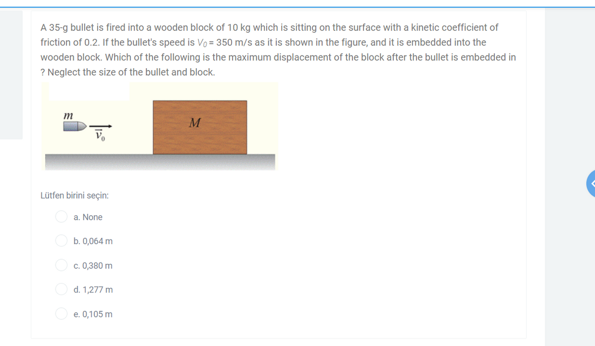 A 35-g bullet is fired into a wooden block of 10 kg which is sitting on the surface with a kinetic coefficient of
friction of 0.2. If the bullet's speed is Vo = 350 m/s as it is shown in the figure, and it is embedded into the
wooden block. Which of the following is the maximum displacement of the block after the bullet is embedded in
? Neglect the size of the bullet and block.
m
M
Lütfen birini seçin:
a. None
b. 0,064 m
O c. 0,380 m
O d. 1,277 m
e. 0,105 m
