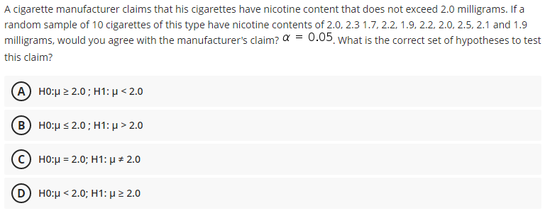 A cigarette manufacturer claims that his cigarettes have nicotine content that does not exceed 2.0 milligrams. If a
random sample of 10 cigarettes of this type have nicotine contents of 2.0, 2.3 1.7, 2.2, 1.9, 2.2, 2.0, 2.5, 2.1 and 1.9
milligrams, would you agree with the manufacturer's claim? a = 0.05 what is the correct set of hypotheses to test
this claim?
(A) H0μΣ 2.0 ; H1: μ < 2.0
(B) H0:μ< 2.0 ; H1: μ > 2.0
C) HO:μ= 2.0; H1: μ .0
D HO:µ < 2.0; H1: µ 2 2.0
