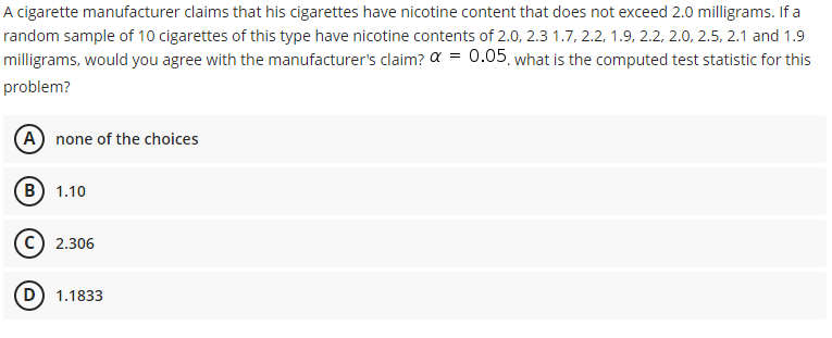 A cigarette manufacturer claims that his cigarettes have nicotine content that does not exceed 2.0 milligrams. If a
random sample of 10 cigarettes of this type have nicotine contents of 2.0, 2.3 1.7, 2.2, 1.9, 2.2, 2.0, 2.5, 2.1 and 1.9
milligrams, would you agree with the manufacturer's claim? a = 0.05, what is the computed test statistic for this
problem?
A none of the choices
B) 1.10
C) 2.306
D) 1.1833
