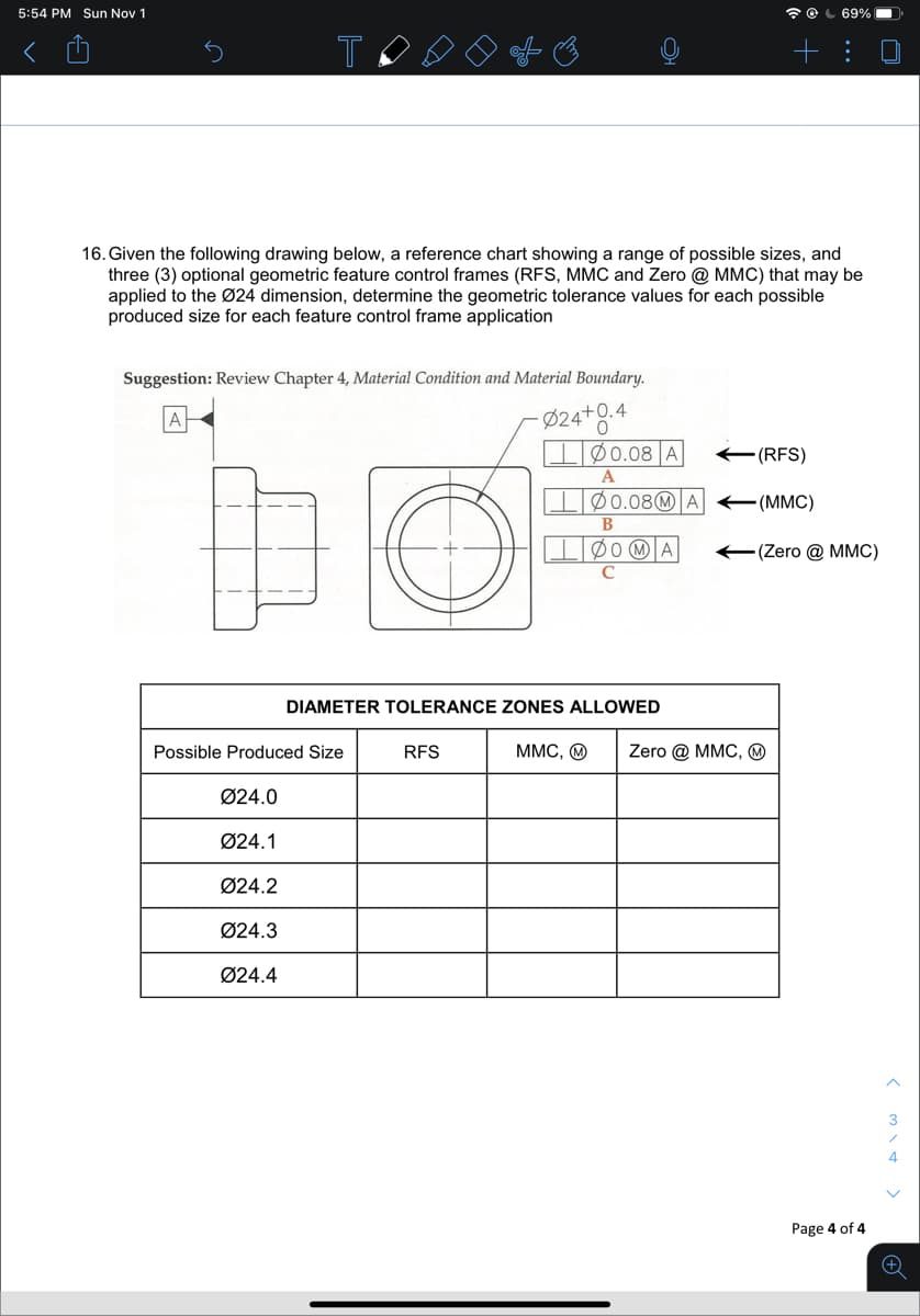 5:54 PM Sun Nov 1
* O L 69%
T
+: 0
16. Given the following drawing below, a reference chart showing a range of possible sizes, and
three (3) optional geometric feature control frames (RFS, MMC and Zero @ MMC) that may be
applied to the Ø24 dimension, determine the geometric tolerance values for each possible
produced size for each feature control frame application
Suggestion: Review Chapter 4, Material Condition and Material Boundary.
- Ø24*8*
Ø0.08 A
a+0.4
E(RFS)
A
IØ0.08@ A (MMC)
В
(Zero @ MMC)
DIAMETER TOLERANCE ZONES ALLOWED
Possible Produced Size
RFS
MMC, O
Zero @ MMC, ☺
Ø24.0
Ø24.1
Ø24.2
Ø24.3
Ø24.4
3
4
Page 4 of 4
