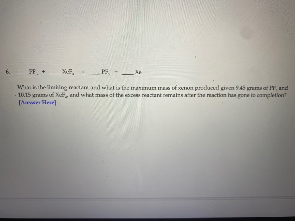 6.
PF, +
XeF,
PF, +
Xe
What is the limiting reactant and what is the maximum mass of xenon produced given 9.45 grams of PF, and
· 10.15 grams of XeF, and what mass of the excess reactant remains after the reaction has gone to completion?
[Answer Here]
