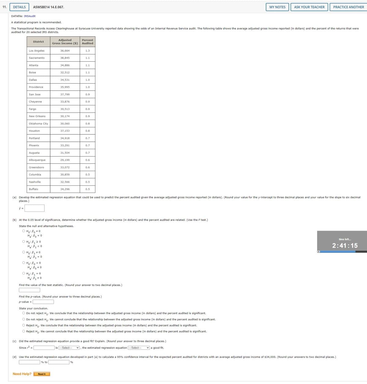 11.
DETAILS
ASWSBE14 14.E.067.
MY NOTES
ASK YOUR TEACHER
PRACTICE ANOTHER
DATAfile: IRSAudit
A statistical program is recommended.
The Transactional Records Access Clearinghouse at Syracuse University reported data showing the odds of an Internal Revenue Service audit. The following table shows the average adjusted gross income reported (in dollars) and the percent of the returns that were
audited for 20 selected IRS districts.
Adjusted
Gross Income ($)
Percent
Audited
District
Los Angeles
36,664
1.3
Sacramento
38,845
1.1
Atlanta
34,886
1.1
Boise
32,512
1.1
Dallas
34,531
1.0
Providence
35,995
1.0
San Jose
37,799
0.9
Cheyenne
33,876
0.9
Fargo
30,513
0.9
New Orleans
30,174
0.9
Oklahoma City
30,060
0.8
Houston
37,153
0.8
Portland
34,918
0.7
Phoenix
33,291
0.7
Augusta
31,504
0.7
Albuquerque
29,199
0.6
Greensboro
33,072
0.6
Columbia
30,859
0.5
Nashville
32,566
0.5
Buffalo
34,296
0.5
(a) Develop the estimated regression equation that could be used to predict the percent audited given the average adjusted gross income reported (in dollars). (Round your value for the y-intercept to three decimal places and your value for the slope to six decimal
places.)
(b) At the 0.05 level of significance, determine whether the adjusted gross income (in dollars) and the percent audited are related. (Use the F test.)
State the null and alternative hypotheses.
O Ho: Bo# 0
H: Bo = 0
O Ho: B1 2 0
H: B, < 0
O Hoi B1 * 0
H: B1 = 0
time left.
2:41:15
O Ho: Bo = 0
H: Bo 0
O Ho: B1 = 0
H: B = 0
Find the value of the test statistic. (Round your answer to two decimal places.)
Find the p-value. (Round your answer to three decimal places.)
p-value =
State your conclusion.
O Do not reject H. We conclude that the relationship between the adjusted gross income (in dollars) and the percent audited is significant.
O Do not reject Ho. We cannot conclude that the relationship between the adjusted gross income (in dollars) and the percent audited is significant.
O Reject Ha. We conclude that the relationship between the adjusted gross income (in dollars) and the percent audited is significant.
O Reject H,. We cannot conclude that the relationship between the adjusted gross income (in dollars) and the percent audited is significant.
(c) Did the estimated regression equation provide a good fit? Explain. (Round your answer to three decimal places.)
Since r2 =
is ---Select--
, the estimated regression equation -Select--
v a good fit.
(d) Use the estimated regression equation developed in part (a) to calculate a 95% confidence interval for the expected percent audited for districts with an average adjusted gross income of $34,000. (Round your answers to two decimal places.)
% to
%
Need Help?
Read It
