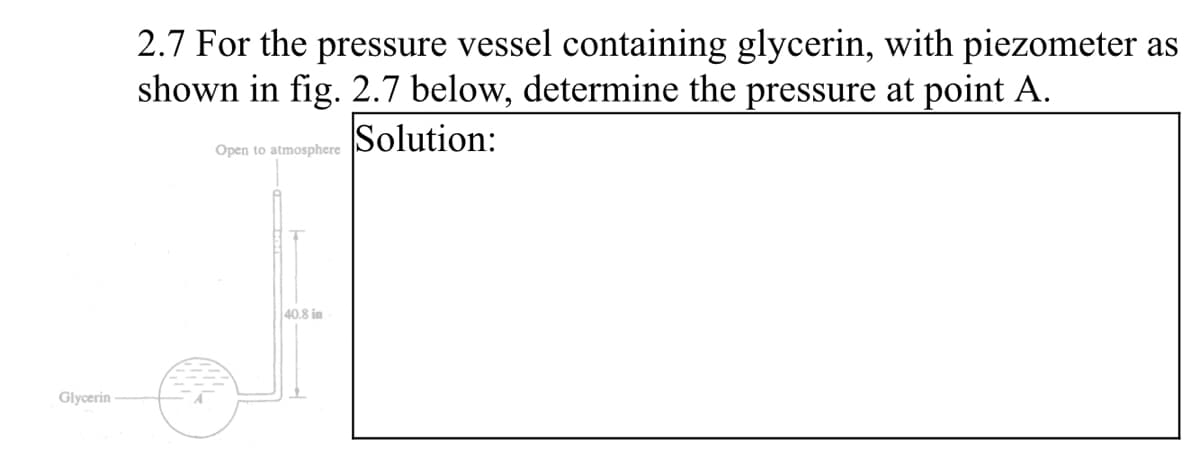 2.7 For the pressure vessel containing glycerin, with piezometer as
shown in fig. 2.7 below, determine the pressure at point A.
Solution:
Open to atmosphere
40.8 in
Glycerin
