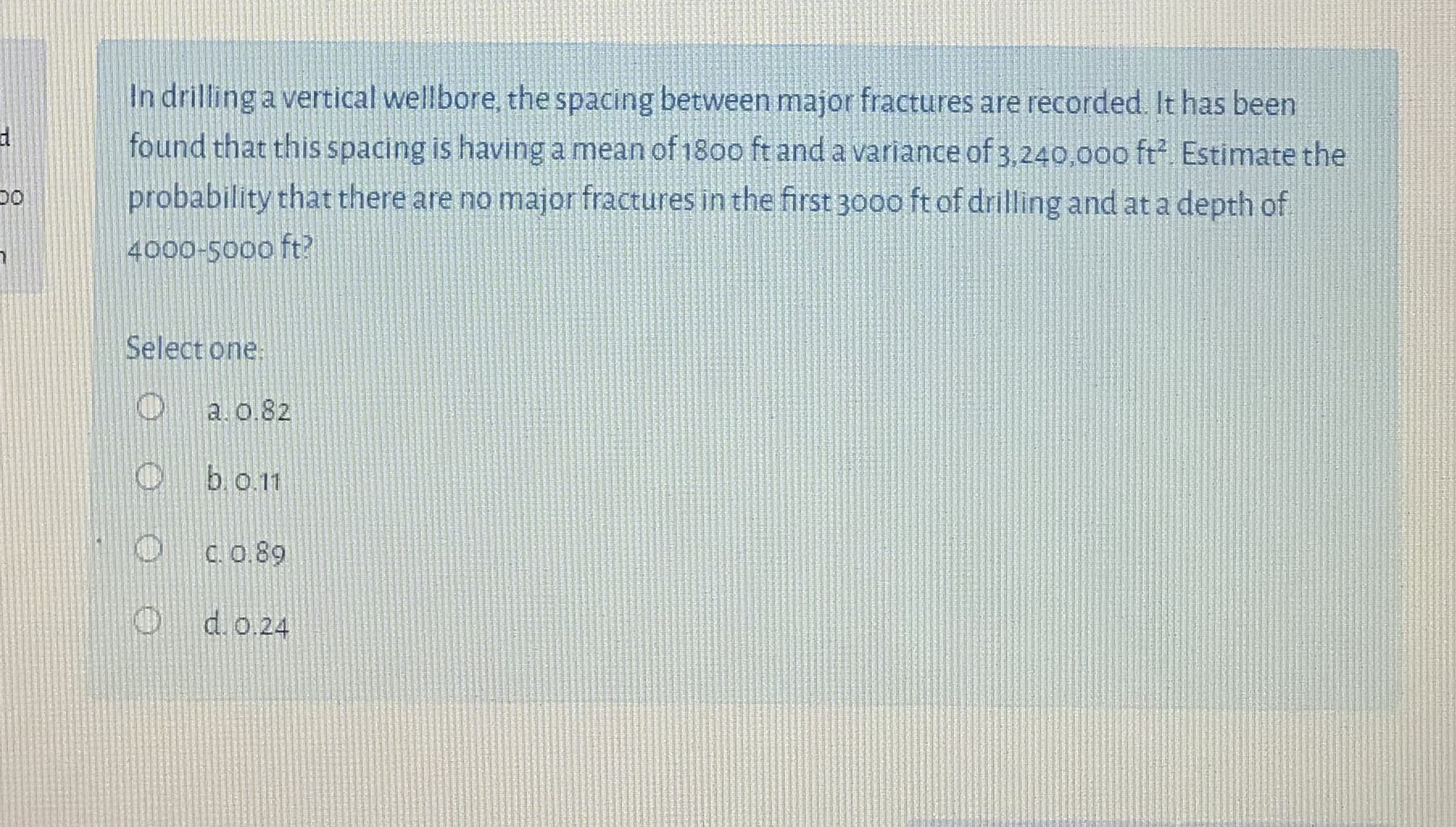 In drilling a vertical wellbore, the spacing between major fractures are recorded. It has been
found that this spacing is having a mean of 18oo ft and a variance of 3,240,00o ft Estimate the
probability that there are no major fractures in the first 3000 ft of drilling and at a depth of
4000-5000 ft?
