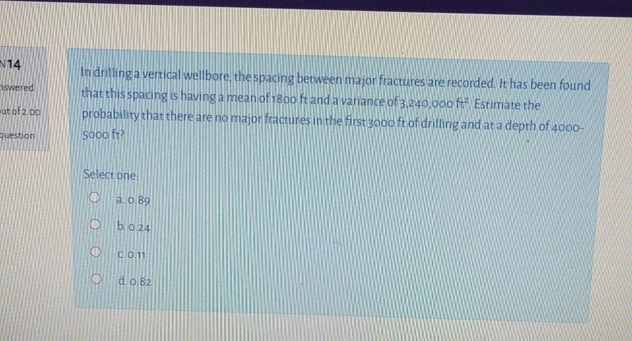 In drilling a vertical wellbore, the spacing between major fractures are recorded. It has been found
that this spacing is having a mean of 1800 ft anda variance of 3,240.000 ft Estimate the
probability that there are no major fractures in the first 3000 ft of drilling and at a depth of 4000-
S000 ft?
