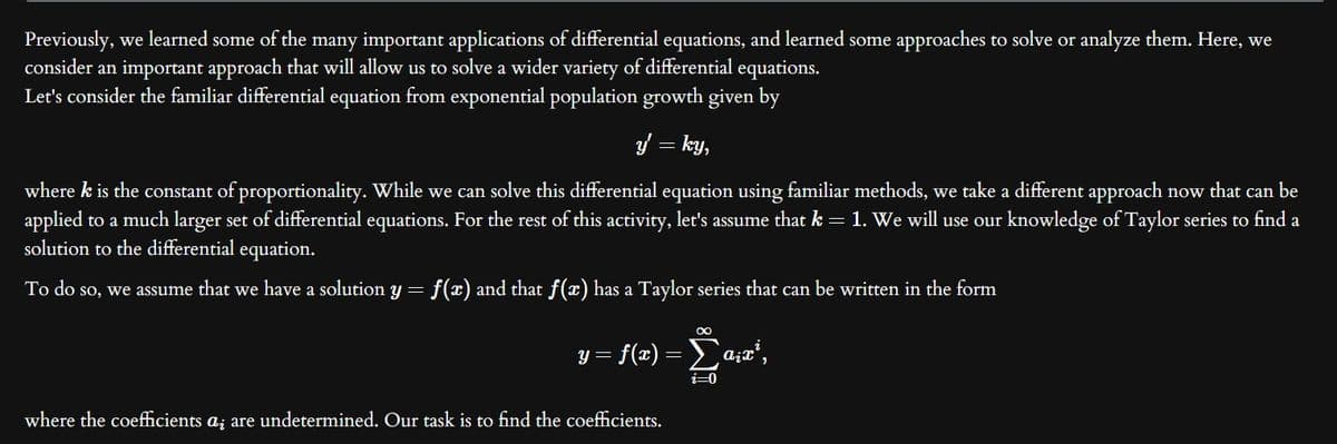 Previously, we learned some of the many important applications of differential equations, and learned some approaches to solve or analyze them. Here, we
consider an important approach that will allow us to solve a wider variety of differential equations.
Let's consider the familiar differential equation from exponential population growth given by
y = ky,
where k is the constant of proportionality. While we can solve this differential equation using familiar methods, we take a different approach now that can be
applied to a much larger set of differential equations. For the rest of this activity, let's assume that k = 1. We will use our knowledge of Taylor series to find a
solution to the differential equation.
To do so, we assume that we have a solution y = f(x) and that f(x) has a Taylor series that can be written in the form
∞
y=f(x) = Σa;x¹,
i=0
where the coefficients a; are undetermined. Our task is to find the coefficients.