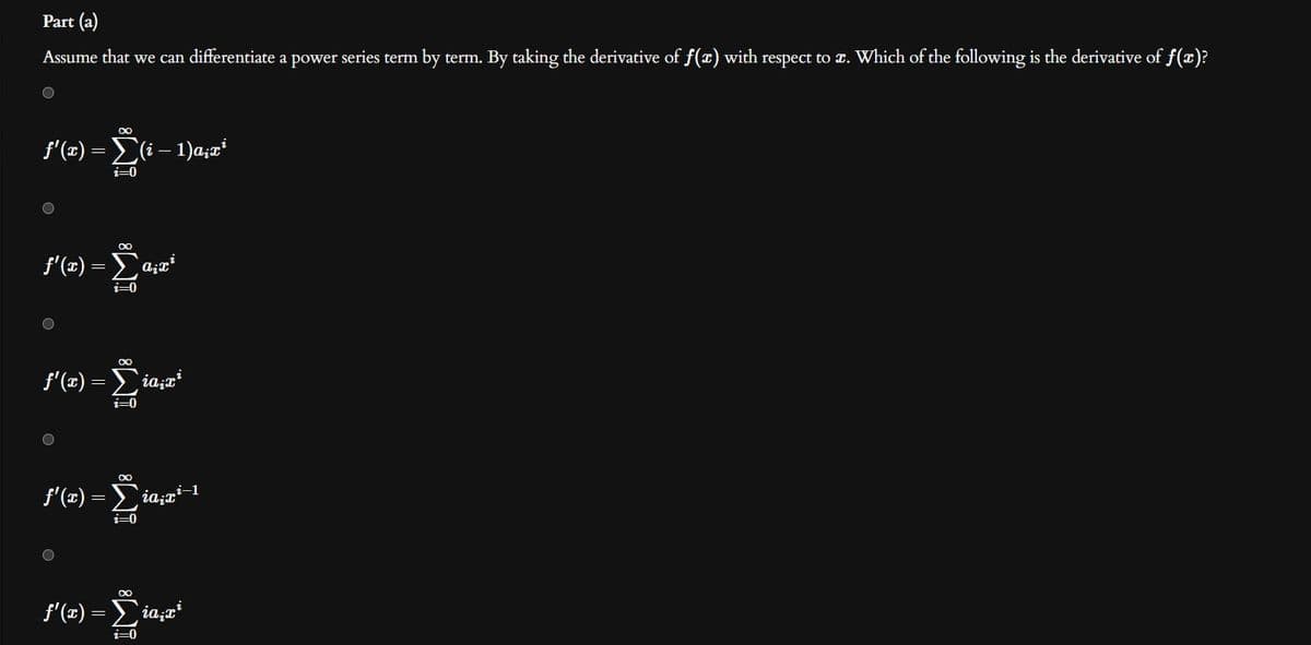 Part (a)
Assume that we can differentiate a power series term by term. By taking the derivative of f(x) with respect to a. Which of the following is the derivative of f(x)?
f'(x) =
f'(x)
υ
f'(x)
O
Ο
-
f'(x)
∞
-
Σ(1-1)a;ai
i=0
f'(x) = Σiazi-1
-
Σαρα
2=0
00
Σία π
i=0
∞
i=0
∞
Σιαπι
i=0