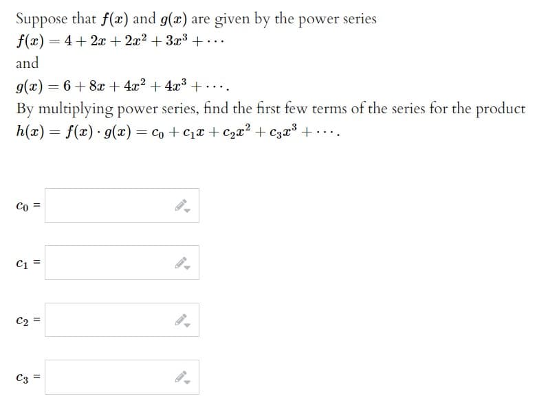 Suppose that f(x) and g(x) are given by the power series
f(x) = 4 + 2x + 2x² + 3x³ + ...
and
g(x) = 6 + 8x + 4x² + 4x³+....
By multiplying power series, find the first few terms of the series for the product
h(x) = f(x) · g(x) = co + C₁x + ₂x² + 3x³ + ....
Co =
C1=
C2
C3
||
11