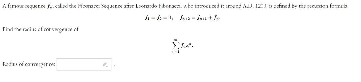 A famous
sequence fn, called the Fibonacci Sequence after Leonardo Fibonacci, who introduced it around A.D. 1200, is defined by the recursion formula
f₁ = f2 = 1, fn+2 = fn+1 + fn.
Find the radius of convergence of
Radius of convergence:
∞
Etnam.
n=1