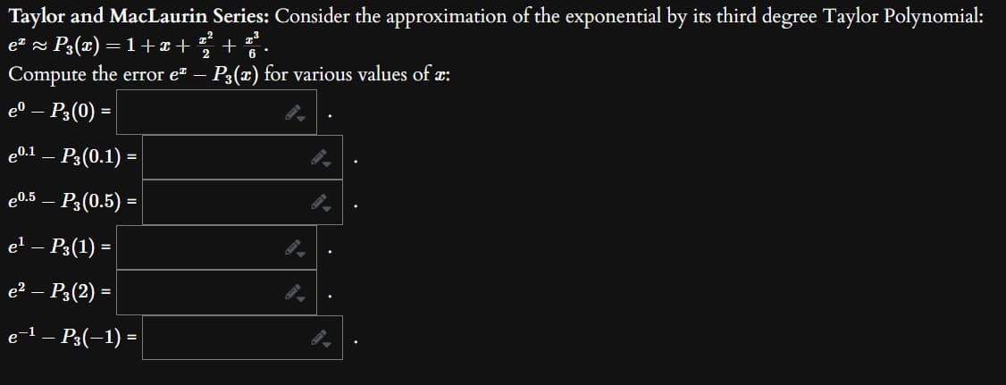 Taylor and MacLaurin Series: Consider the approximation of the exponential by its third degree Taylor Polynomial:
e² ≈ P3(x) = 1+x+ +
2
Compute the error e - P3(x) for various values of x:
eº – P3 (0) =
eº.¹ – P3 (0.1) =
e0.5 – P3 (0.5) =
e¹ — P3(1) =
e² - P3 (2) =
e¯¹ – P³(−1) =
.