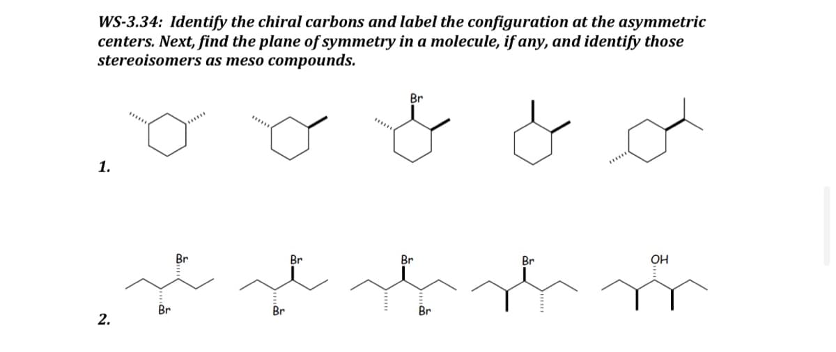 WS-3.34: Identify the chiral carbons and label the configuration at the asymmetric
centers. Next, find the plane of symmetry in a molecule, if any, and identify those
stereoisomers as meso compounds.
& o
1.
2.
Br
Br
Br
Br
Br
******
Br
Br
OH
b sb m
Br