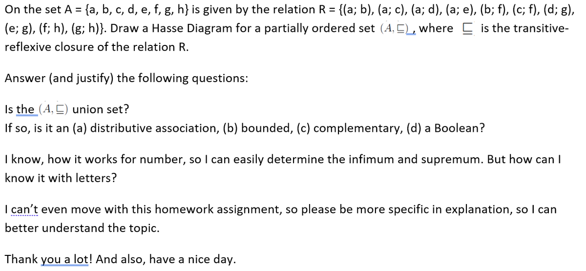 On the set A = {a, b, c, d, e, f, g, h} is given by the relation R = {(a; b), (a; c), (a; d), (a; e), (b; f), (c; f), (d; g),
(e; g), (f; h), (g; h)}. Draw a Hasse Diagram for a partially ordered set (A, E), where C is the transitive-
reflexive closure of the relation R.
Answer (and justify) the following questions:
Is the (A, E) union set?
If so, is it an (a) distributive association, (b) bounded, (c) complementary, (d) a Boolean?
I know, how it works for number, so I can easily determine the infimum and supremum. But how can I
know it with letters?
I can't even move with this homework assignment, so please be more specific in explanation, so I can
----------
better understand the topic.
Thank
you a lot! And also, have a nice day.
