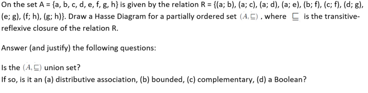 On the set A = {a, b, c, d, e, f, g, h} is given by the relation R = {(a; b), (a; c), (a; d), (a; e), (b; f), (c; f), (d; g),
(e; g), (f; h), (g; h)}. Draw a Hasse Diagram for a partially ordered set (A, E) , where C is the transitive-
reflexive closure of the relation R.
Answer (and justify) the following questions:
Is the (A, C) union set?
If so, is it an (a) distributive association, (b) bounded, (c) complementary, (d) a Boolean?
