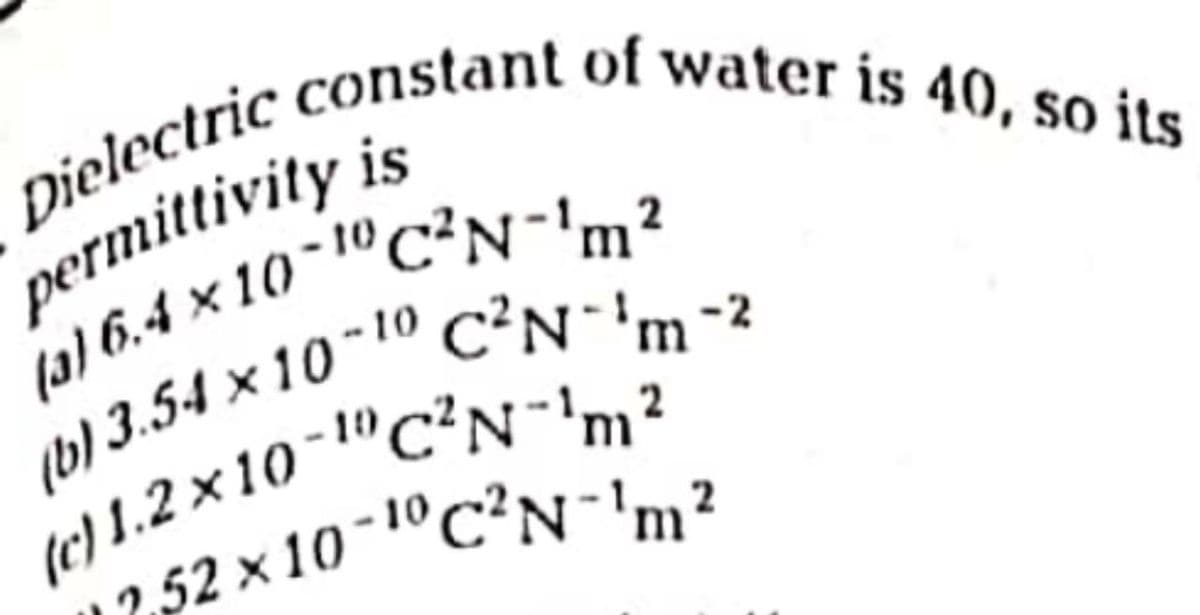 Dielectric constant of water is 40, so its
permittivity is
4) 6.4 x 10-1"C²N-2
b) 3.54 x 10" " C?N-2
(e) 1.2 x 10 "cN,?
12,52 x 10-1°C²N'm?
-10,
