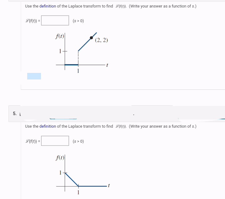 Use the definition of the Laplace transform to find Af(t)). (Write your answer as a function of s.)
L{f(t)} =
(s > 0)
f(t)
(2, 2)
1
5. 1
Use the definition of the Laplace transform to find f(t)). (Write your answer as a function of s.)
L{f(t)} =
(s > 0)
f(t)
1
1