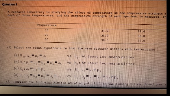 Question 5
A research laboratory is studying the effect of temperature or the compressive strength o
each of three temperatures, and the compressive strength of each specimen is measured. Th
Temperature
15
31.2
35.9
29.6
36.8
20
30
38.3
37.0
(1) Select the right hypothesis to test the mean strength differs with temperature:
(a) H0₁=₂=₁3
vs H.: At least two means differ
(b) ₁:₁ =₂=₂ = P₁ = Ps
vs H.: At least two means differ
vs H.:
(c) H₁: P₁ P₂ P3
₂3
(d) ₁:₁ =₂=₂=₁=Ps vs H₁: ₁*. *..
(2) Consider the following Minitab ANOVA output. Fill in the missing values. Round your a