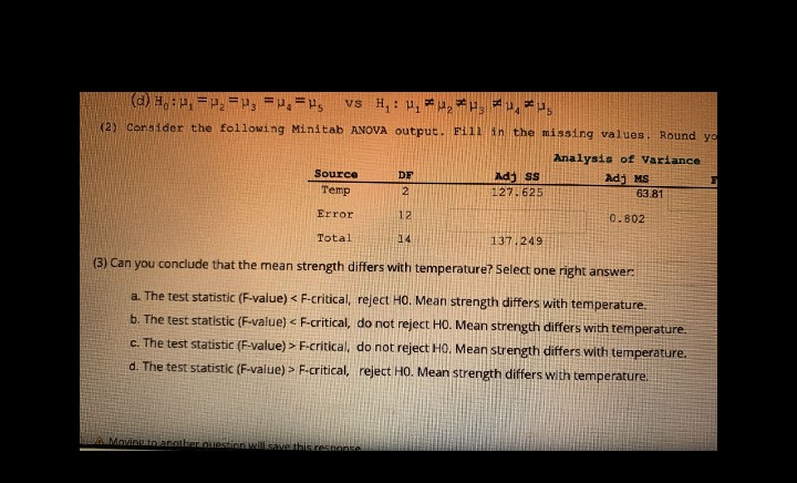 (d) H₁P₁ P₂P, = P.Ps vs H₁: ₁ ₂ 3
(2) Consider the following Minitab ANOVA output. Fill in the missing values. Round yo
Analysis of Variance
DF
Adj MS
Source
Temp
Adj SS
127.625
2
63.81
Error
12
0.802
Total
14
137.249
(3) Can you conclude that the mean strength differs with temperature? Select one right answer:
a. The test statistic (F-value) < F-critical, reject HO. Mean strength differs with temperature.
b. The test statistic (F-value) < F-critical, do not reject HO. Mean strength differs with temperature.
c. The test statistic (F-value) > F-critical, do not reject HO. Mean strength differs with temperature.
d. The test statistic (F-value) > F-critical, reject HO. Mean strength differs with temperature.
Moving to another question will save this response