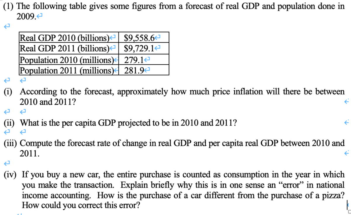 (1) The following table gives some figures from a forecast of real GDP and population done in
2009.<
7
Real GDP 2010 (billions)<| $9,558.6
Real GDP 2011 (billions)
$9,729.1
Population 2010 (millions)
Population 2011 (millions)
279.1
281.94
(i) According to the forecast, approximately how much price inflation will there be between
2010 and 2011?
ܒܢ
(ii) What is the per capita GDP projected to be in 2010 and 2011?
K
(iii) Compute the forecast rate of change in real GDP and per capita real GDP between 2010 and
2011.
(iv) If you buy a new car, the entire purchase is counted as consumption in the year in which
you make the transaction. Explain briefly why this is in one sense an “error" in national
income accounting. How is the purchase of a car different from the purchase of a pizza?
How could you correct this error?