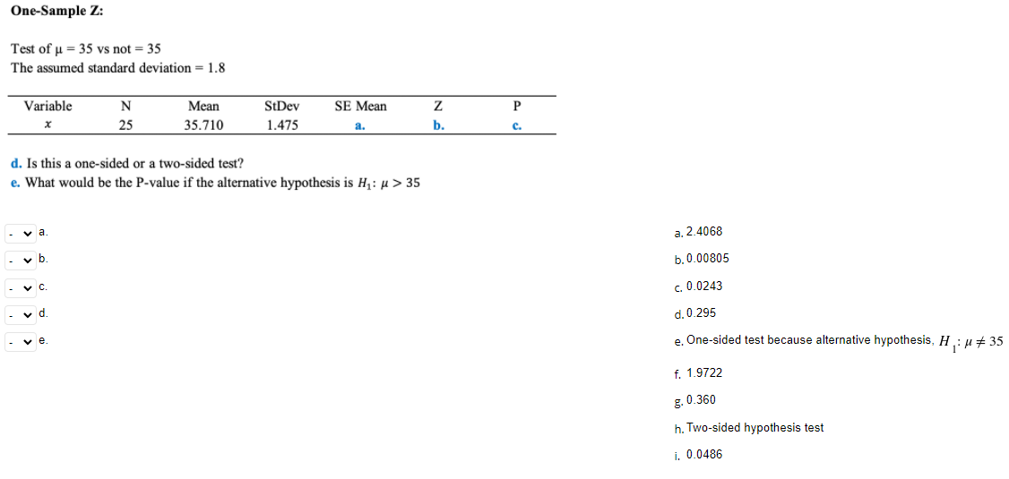 One-Sample Z:
Test of u = 35 vs not = 35
The assumed standard deviation = 1.8
Variable
N
Mean
StDev
SE Mean
25
35.710
1.475
b.
a.
c.
d. Is this a one-sided or a two-sided test?
e. What would be the P-value if the alternative hypothesis is H: µ > 35
- v a.
a. 2.4068
b. 0.00805
c. 0.0243
d. 0.295
v e
e One-sided test because alternative hypothesis, H: µ + 35
f. 1.9722
g. 0.360
h. Two-sided hypothesis test
i. 0.0486
