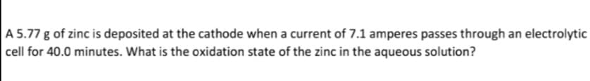 A 5.77 g of zinc is deposited at the cathode when a current of 7.1 amperes passes through an electrolytic
cell for 40.0 minutes. What is the oxidation state of the zinc in the aqueous solution?
