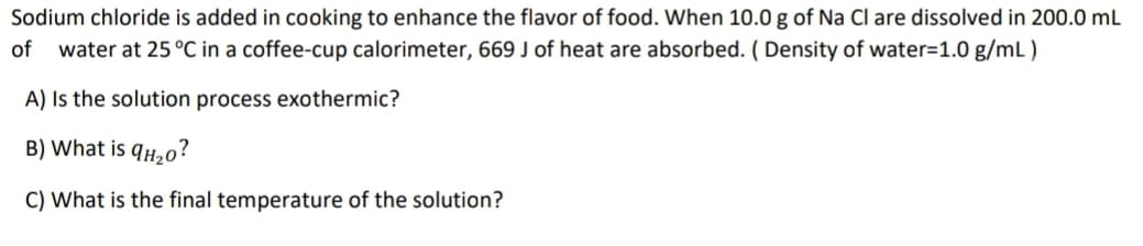 Sodium chloride is added in cooking to enhance the flavor of food. When 10.0 g of Na Cl are dissolved in 200.0 ml
of
water at 25 °C in a coffee-cup calorimeter, 669 J of heat are absorbed. ( Density of water=1.0 g/mL)
A) Is the solution process exothermic?
B) What is 9H20?
C) What is the final temperature of the solution?
