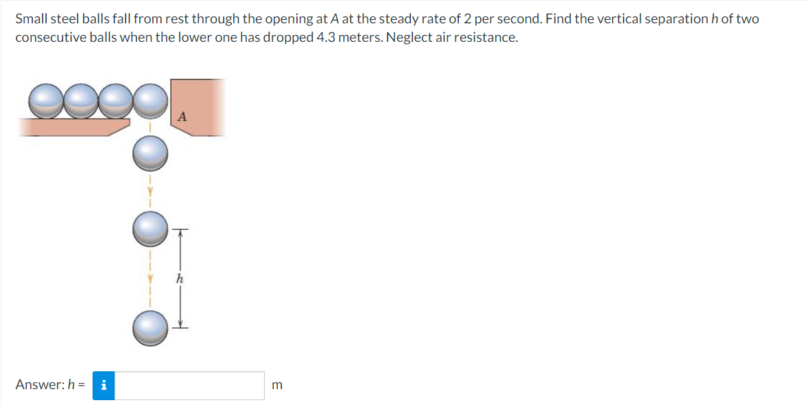 Small steel balls fall from rest through the opening at A at the steady rate of 2 per second. Find the vertical separation h of two
consecutive balls when the lower one has dropped 4.3 meters. Neglect air resistance.
Answer: h=i
m