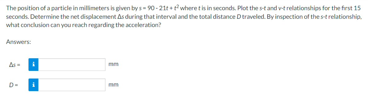 The position of a particle in millimeters is given by s = 90-21t+t² where t is in seconds. Plot the s-t and v-t relationships for the first 15
seconds. Determine the net displacement As during that interval and the total distance D traveled. By inspection of the s-t relationship,
what conclusion can you reach regarding the acceleration?
Answers:
As =
D=
i
i
mm
mm