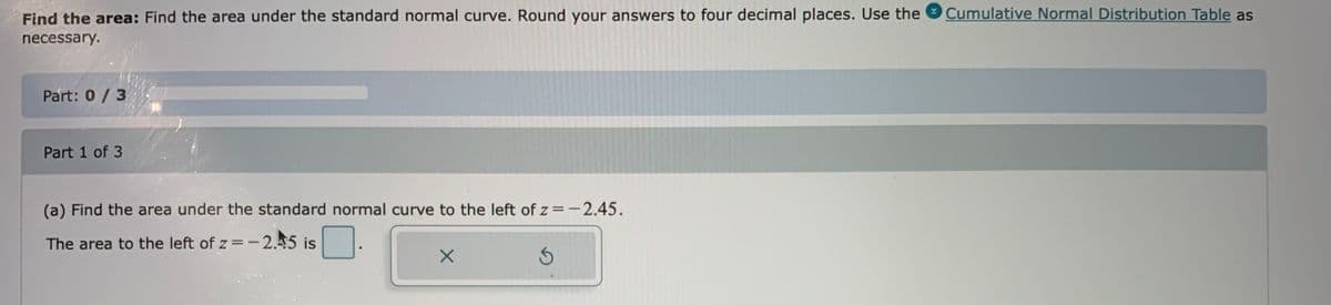 Find the area: Find the area under the standard normal curve. Round your answers to four decimal places. Use the
Cumulative Normal Distribution Table as
necessary.
Part: 0/3
Part 1 of 3
(a) Find the area under the standard normal curve to the left of z=-2.45.
The area to the left of z =-2.45 is
