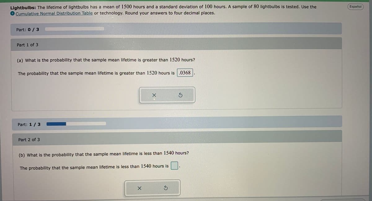 Lightbulbs: The lifetime of lightbulbs has a mean of 1500 hours and a standard deviation of 100 hours. A sample of 80 lightbulbs is tested. Use the
Cumulative Normal Distribution Table or technology. Round your answers to four decimal places.
Español
Part: 0/3
Part 1 of 3
(a) What is the probability that the sample mean lifetime is greater than 1520 hours?
The probability that the sample mean lifetime is greater than 1520 hours is .0368
Part: 1 /3
Part 2 of 3
(b) What is the probability that the sample mean lifetime is less than 1540 hours?
The probability that the sample mean lifetime is less than 1540 hours is
