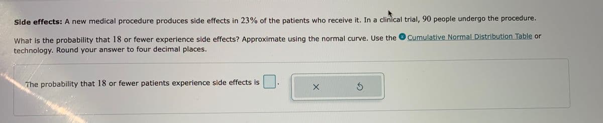 Side effects: A new medical procedure produces side effects in 23% of the patients who receive it. In a clinical trial, 90 people undergo the procedure.
Cumulative Normal Distribution Table or
What is the probability that 18 or fewer experience side effects? Approximate using the normal curve. Use the
technology. Round your answer to four decimal places.
The probability that 18 or fewer patients experience side effects is
