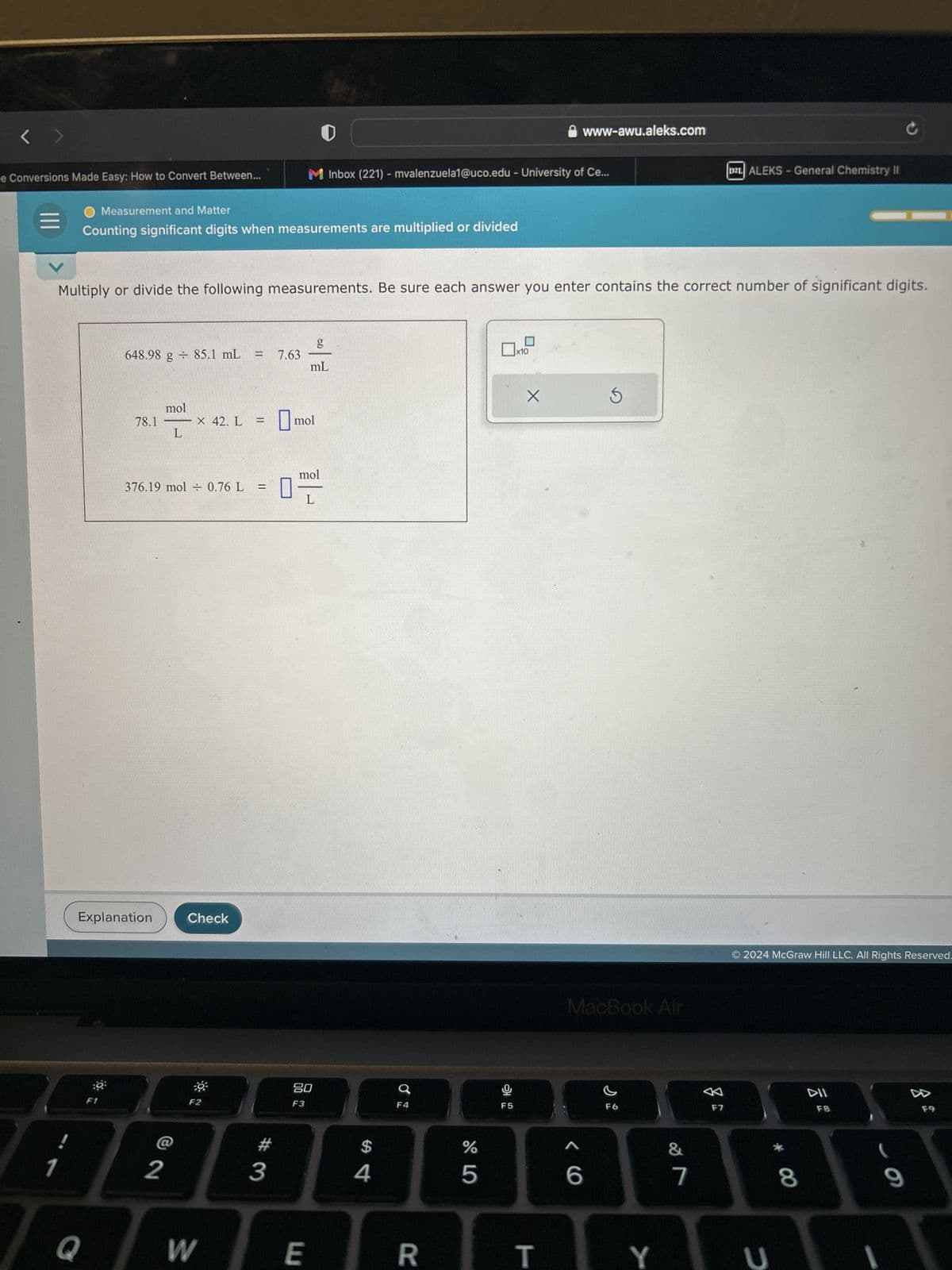 le Conversions Made Easy: How to Convert Between...
1
O Measurement and Matter
Counting significant digits when measurements are multiplied or divided
Multiply or divide the following measurements. Be sure each answer you enter contains the correct number of significant digits.
Q
30
648.98 g 85.1 mL =
Explanation
F1
78.1
mol
L
376.19 mol = 0.76 L
2
X 42. L
Check
F2
W
3
7.63
M Inbox (221) - mvalenzuela1@uco.edu - University of Ce...
0
mol
g
mL
mol
E
L
80
F3
$
Q
R
Grº
%
5
9
F5
x10
X
www-awu.aleks.com
T
MacBook Air
< C
6
F6
Y
&
7
D2L ALEKS-General Chemistry II
F7
2024 McGraw Hill LLC. All Rights Reserved.
U
* ∞
8
DII
F8
9
F9
