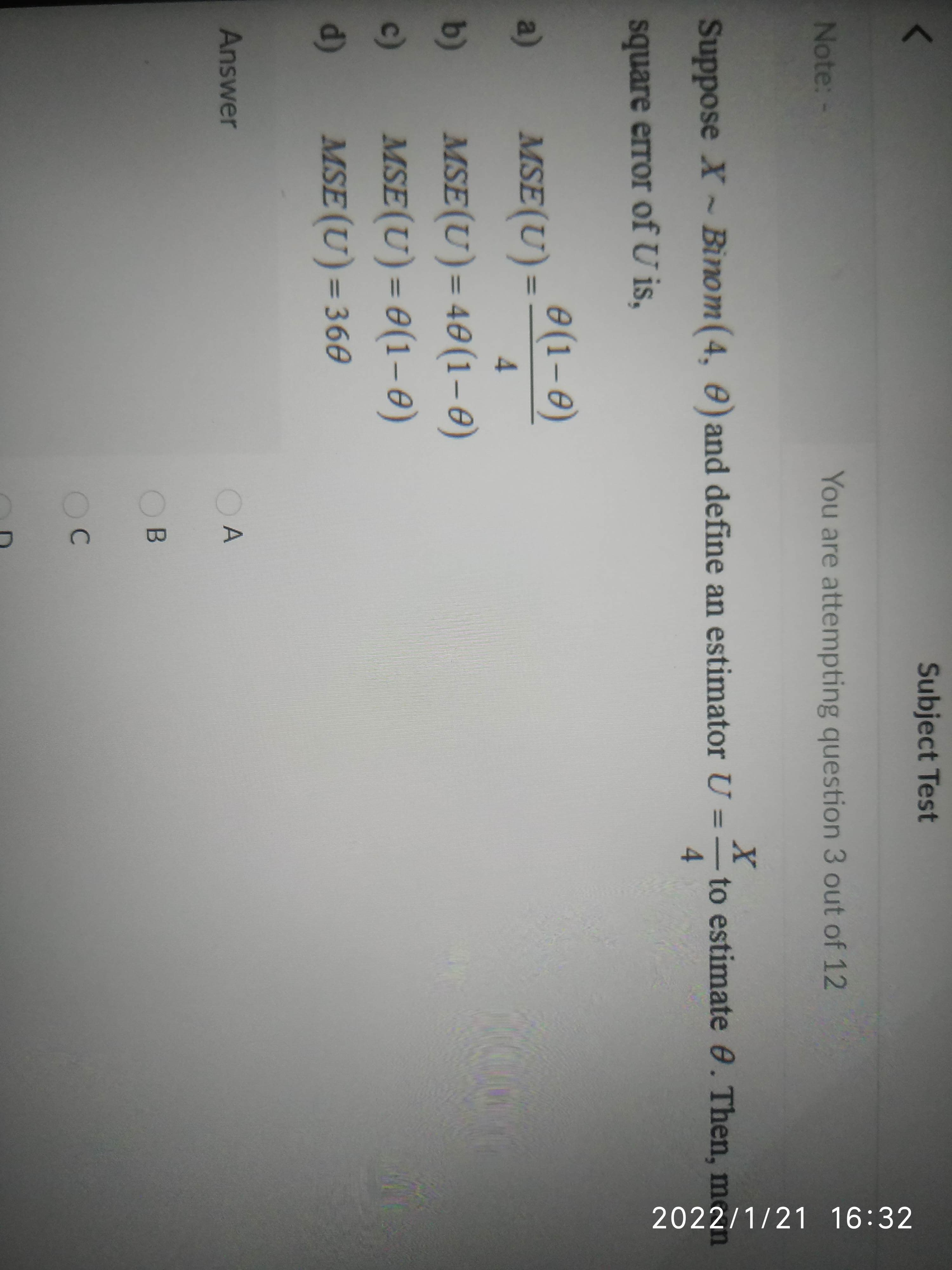 Subject Test
Note:-
You are attempting question 3 out of 12
Suppose X ~Binom(4, 0) and define an estimator U =–
to estimate e. Then, m
4.
square error of U is,
a)
MSE(U) = (1-e)
4.
b)
MSE(U)= 40(1–0)
MSE(U) = 0(1–e)
%3D
c)
%3D
d)
MSE (U) = 36e
%3D
Answer
OA
B
OC
2022/1/21 16:32
