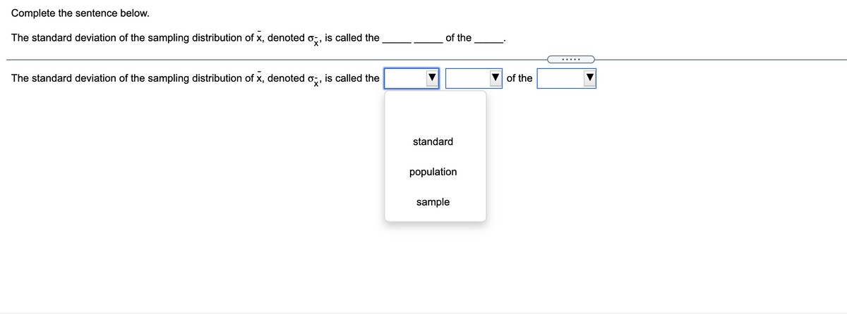 Complete the sentence below.
The standard deviation of the sampling distribution of x, denoted o;, is called the
of the
The standard deviation of the sampling distribution of x, denoted o;, is called the
of the
standard
population
sample
