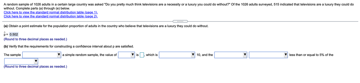 A random sample of 1026 adults in a certain large country was asked "Do you pretty much think televisions are a necessity or a luxury you could do without?" Of the 1026 adults surveyed, 515 indicated that televisions are a luxury they could do
without. Complete parts (a) through (e) below.
Click here to view the standard normal distribution table (page 1).
Click here to view the standard normal distribution table (page 2).
.....
(a) Obtain a point estimate for the population proportion of adults in the country who believe that televisions are a luxury they could do without.
p= 0.502
(Round to three decimal places as needed.)
(b) Verify that the requirements for constructing a confidence interval about p are satisfied.
The sample
a simple random sample, the value of
is
which is
10, and the
less than or equal to 5% of the
(Round to three decimal places as needed.)
