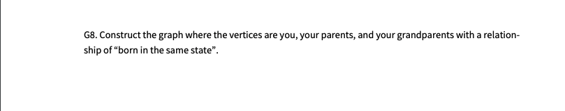 G8. Construct the graph where the vertices are you, your parents, and your grandparents with a relation-
ship of “born in the same state".
